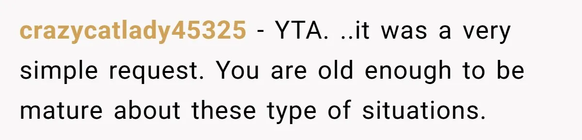 crazycatlady45325 − YTA. ..it was a very simple request. You are old enough to be mature about these type of situations.