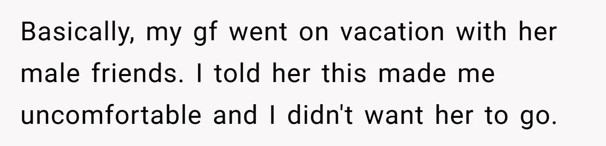 Basically, my gf went on vacation with her male friends. I told her this made me uncomfortable and I didn't want her to go.