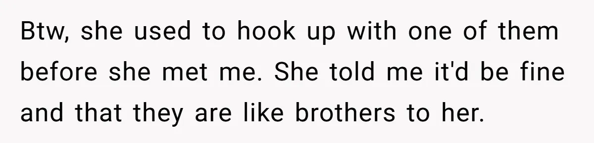 Btw, she used to hook up with one of them before she met me. She told me it'd be fine and that they are like brothers to her.