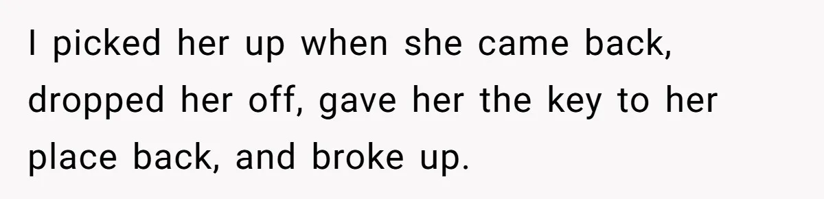 I picked her up when she came back, dropped her off, gave her the key to her place back, and broke up.
