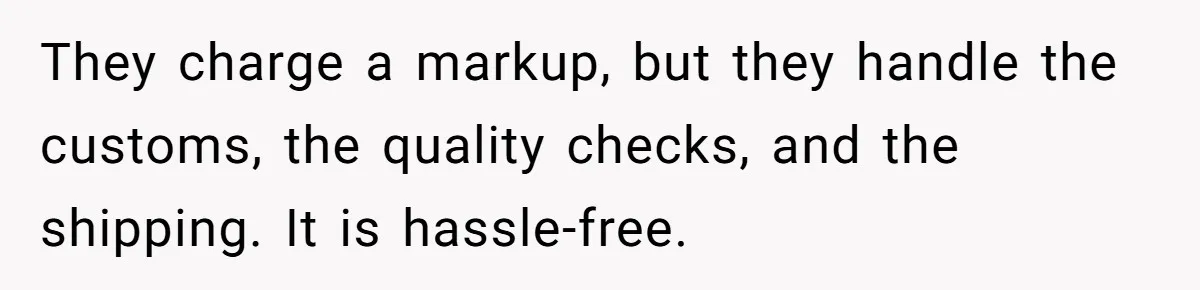 They charge a markup, but they handle the customs, the quality checks, and the shipping. It is hassle-free.