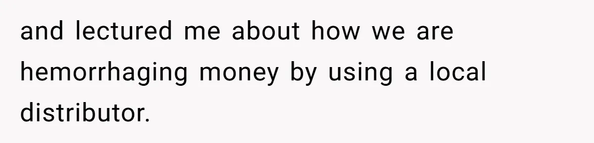 and lectured me about how we are hemorrhaging money by using a local distributor.
