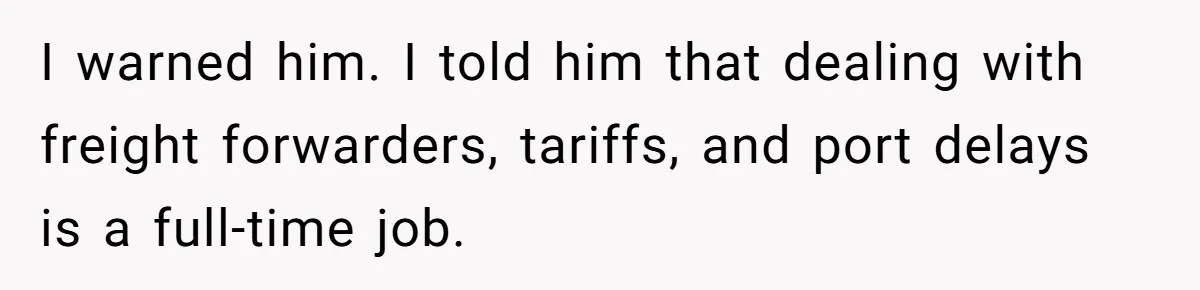 I warned him. I told him that dealing with freight forwarders, tariffs, and port delays is a full-time job.