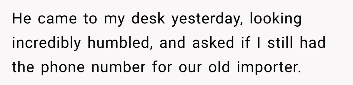 He came to my desk yesterday, looking incredibly humbled, and asked if I still had the phone number for our old importer.