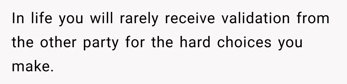 In life you will rarely receive validation from the other party for the hard choices you make.