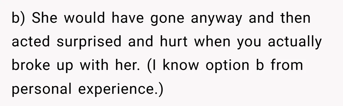 b) She would have gone anyway and then acted surprised and hurt when you actually broke up with her. (I know option b from personal experience.)