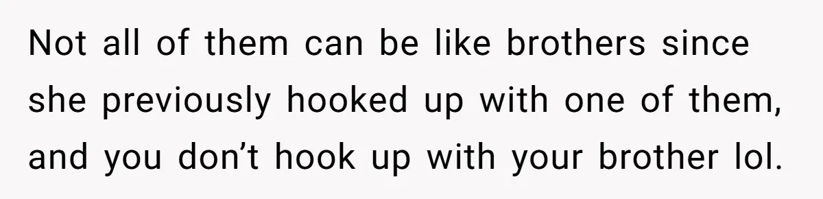 Not all of them can be like brothers since she previously hooked up with one of them, and you don’t hook up with your brother lol.