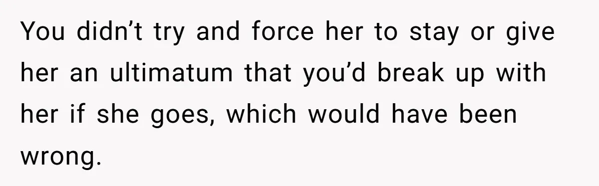You didn’t try and force her to stay or give her an ultimatum that you’d break up with her if she goes, which would have been wrong.