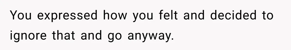 You expressed how you felt and decided to ignore that and go anyway.
