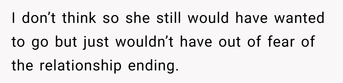 I don’t think so she still would have wanted to go but just wouldn’t have out of fear of the relationship ending.