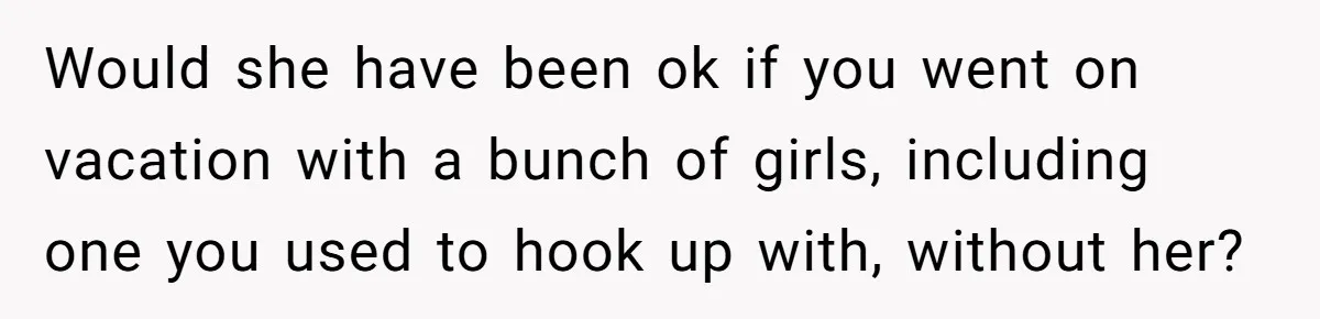 Would she have been ok if you went on vacation with a bunch of girls, including one you used to hook up with, without her?