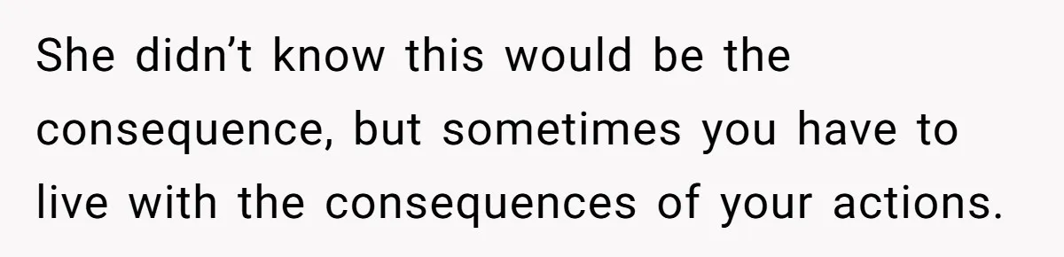 She didn’t know this would be the consequence, but sometimes you have to live with the consequences of your actions.