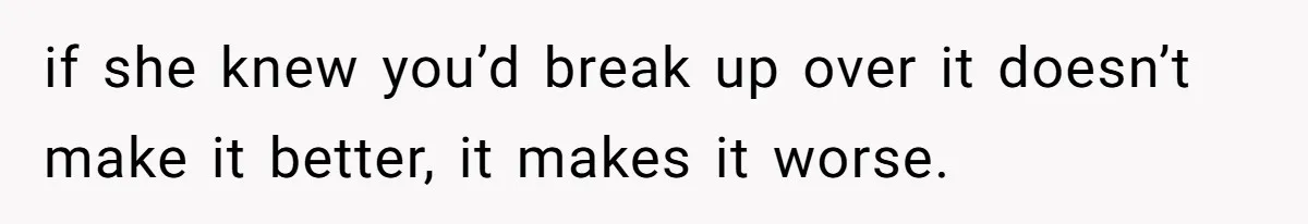 if she knew you’d break up over it doesn’t make it better, it makes it worse.