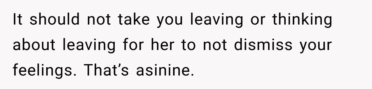 It should not take you leaving or thinking about leaving for her to not dismiss your feelings. That’s asinine.