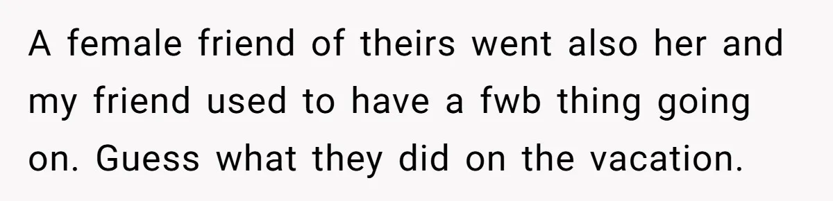 A female friend of theirs went also her and my friend used to have a fwb thing going on. Guess what they did on the vacation.