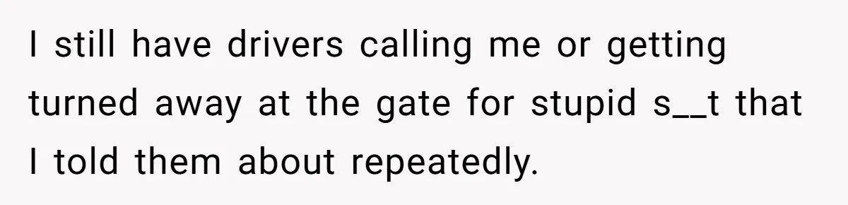 I still have drivers calling me or getting turned away at the gate for stupid s__t that I told them about repeatedly.