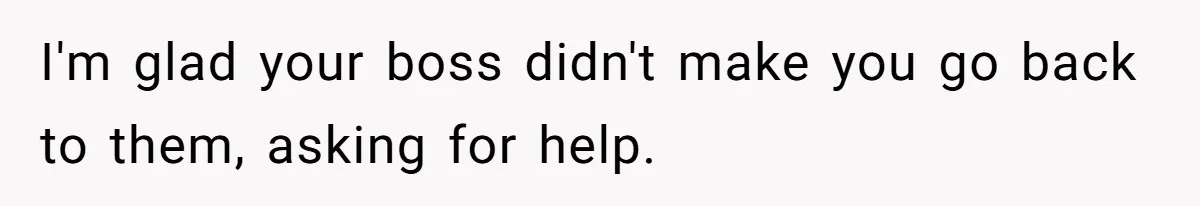 I'm glad your boss didn't make you go back to them, asking for help.