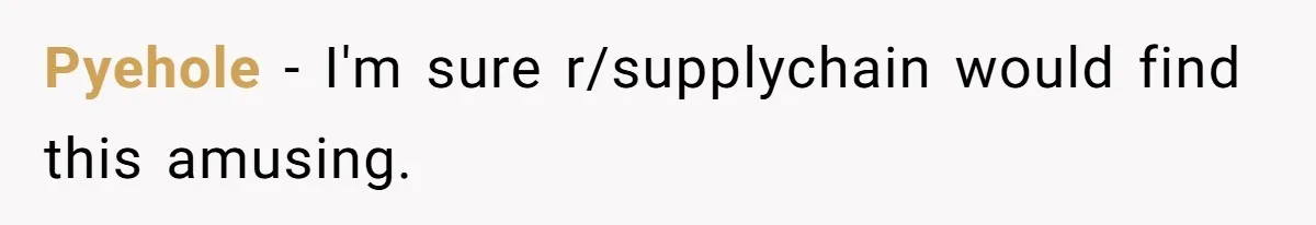 Pyehole − I'm sure r/supplychain would find this amusing.