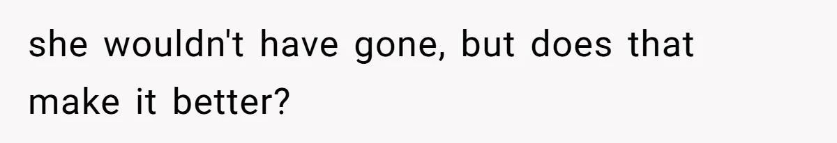 she wouldn't have gone, but does that make it better?