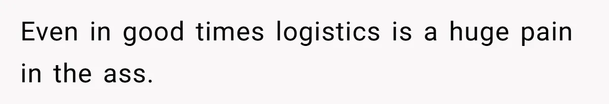 Even in good times logistics is a huge pain in the ass.
