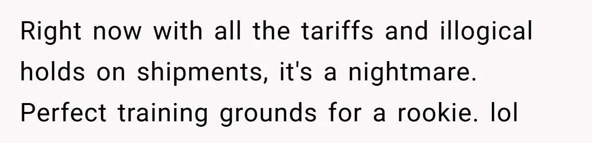 Right now with all the tariffs and illogical holds on shipments, it's a nightmare. Perfect training grounds for a rookie. lol