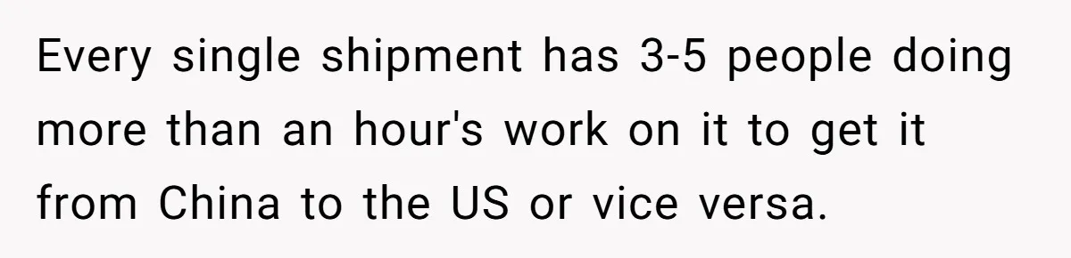 Every single shipment has 3-5 people doing more than an hour's work on it to get it from China to the US or vice versa.