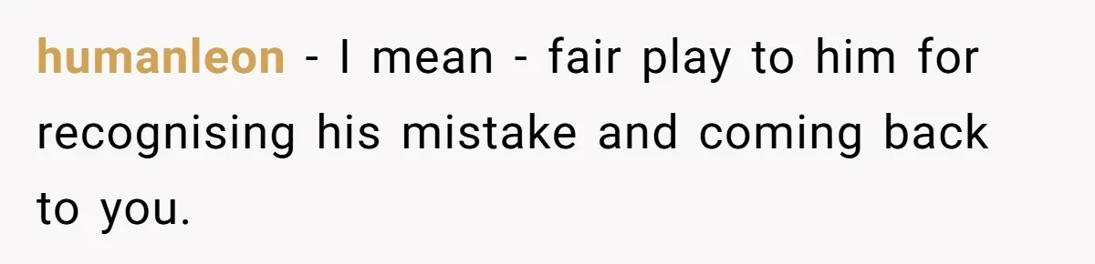 humanleon − I mean - fair play to him for recognising his mistake and coming back to you.