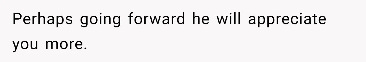 Perhaps going forward he will appreciate you more.