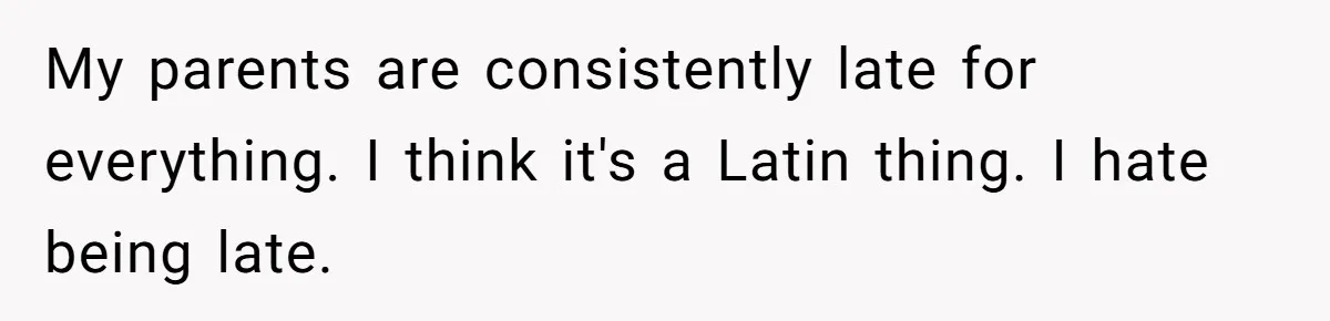 My parents are consistently late for everything. I think it's a Latin thing. I hate being late.