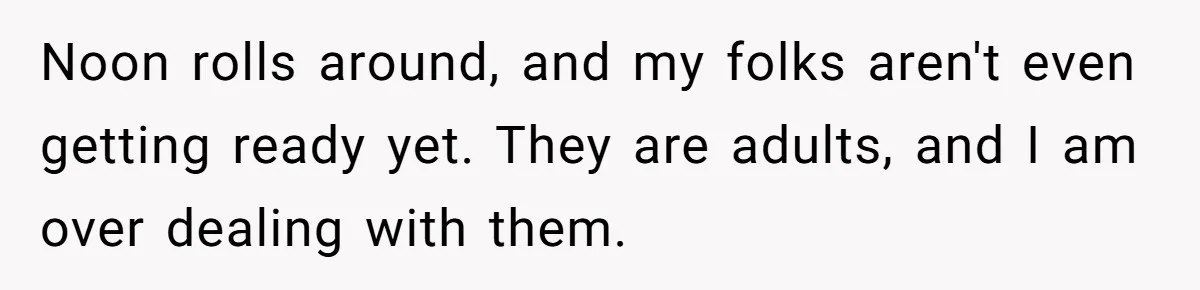 Noon rolls around, and my folks aren't even getting ready yet. They are adults, and I am over dealing with them.
