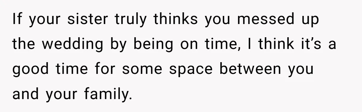 If your sister truly thinks you messed up the wedding by being on time, I think it’s a good time for some space between you and your family.