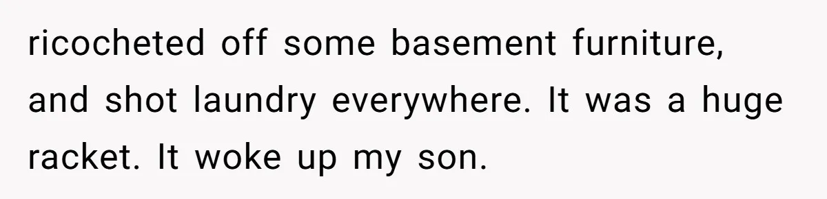 Woman Asks Gamer Husband To Check On Her Once A Night After She Falls Down Stairs, He Says She’s Overreacting ricocheted off some basement furniture, and shot laundry everywhere. It was a huge racket. It woke up my son.