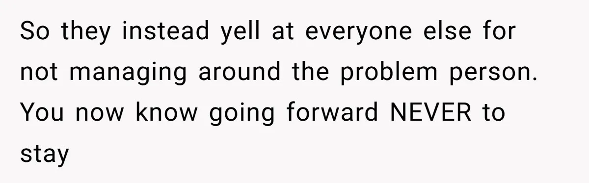 So they instead yell at everyone else for not managing around the problem person. You now know going forward NEVER to stay