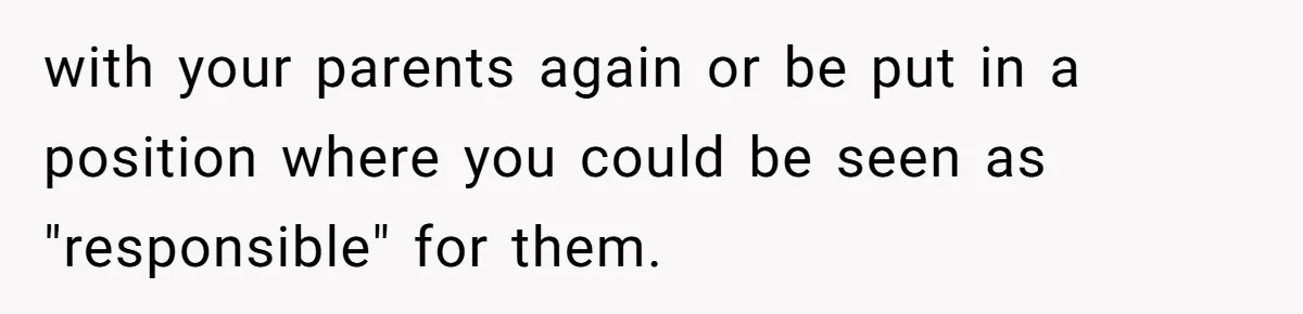 with your parents again or be put in a position where you could be seen as "responsible" for them.