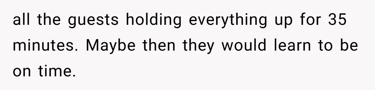 all the guests holding everything up for 35 minutes. Maybe then they would learn to be on time.