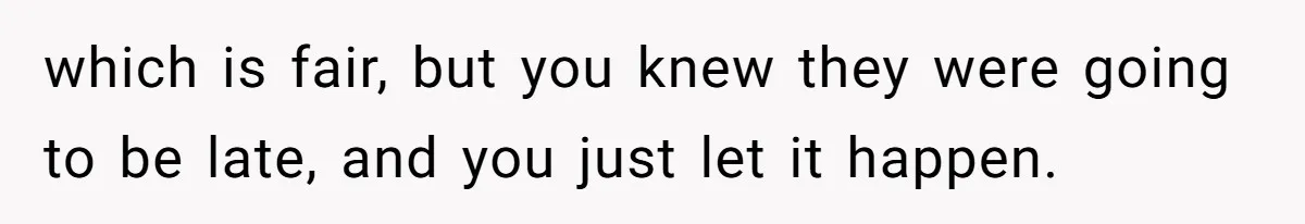 which is fair, but you knew they were going to be late, and you just let it happen.