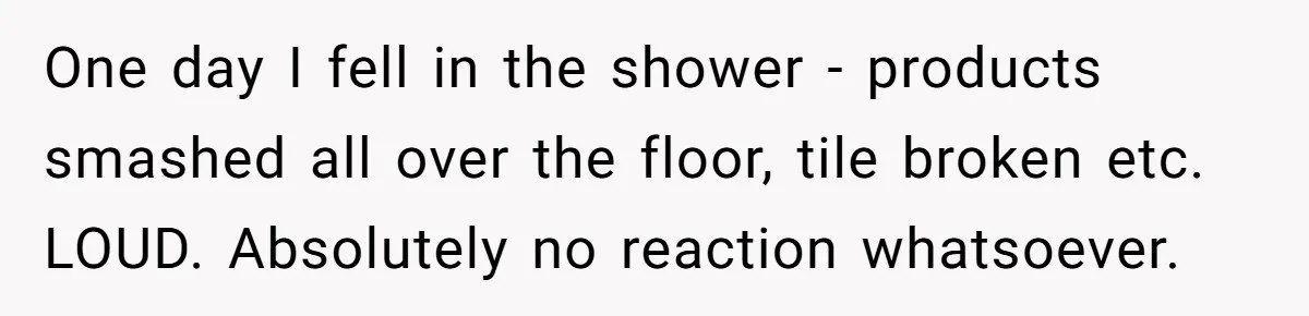 Woman Asks Gamer Husband To Check On Her Once A Night After She Falls Down Stairs, He Says She’s Overreacting One day I fell in the shower - products smashed all over the floor, tile broken etc. LOUD. Absolutely no reaction whatsoever.