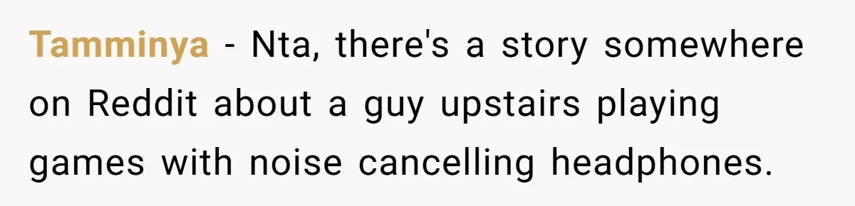 Woman Asks Gamer Husband To Check On Her Once A Night After She Falls Down Stairs, He Says She’s Overreacting Tamminya − Nta, there's a story somewhere on Reddit about a guy upstairs playing games with noise cancelling headphones.