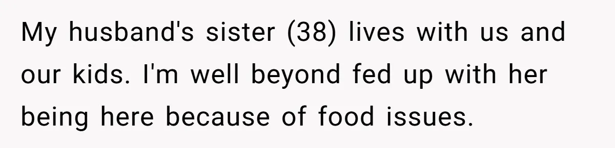 Woman Loses It After Husband And Sister Ruin Dinner She Explicitly Told Them Not To Touch My husband's sister (38) lives with us and our kids. I'm well beyond fed up with her being here because of food issues.
