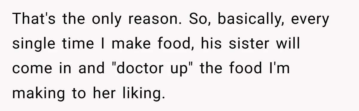 Woman Loses It After Husband And Sister Ruin Dinner She Explicitly Told Them Not To Touch That's the only reason. So, basically, every single time I make food, his sister will come in and "doctor up" the food I'm making to her liking.