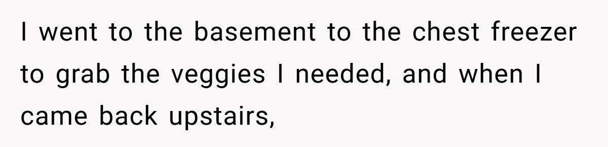 Woman Loses It After Husband And Sister Ruin Dinner She Explicitly Told Them Not To Touch I went to the basement to the chest freezer to grab the veggies I needed, and when I came back upstairs,