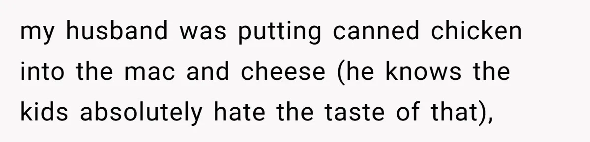 Woman Loses It After Husband And Sister Ruin Dinner She Explicitly Told Them Not To Touch my husband was putting canned chicken into the mac and cheese (he knows the kids absolutely hate the taste of that),