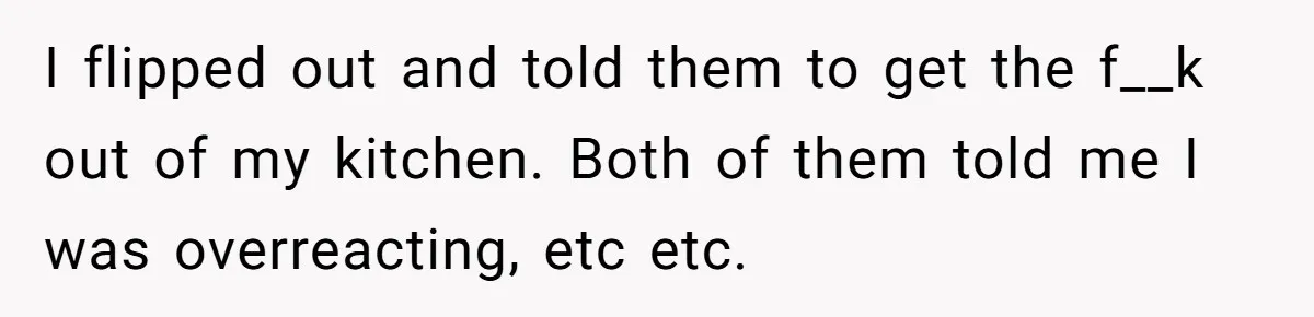 Woman Loses It After Husband And Sister Ruin Dinner She Explicitly Told Them Not To Touch I flipped out and told them to get the f__k out of my kitchen. Both of them told me I was overreacting, etc etc.