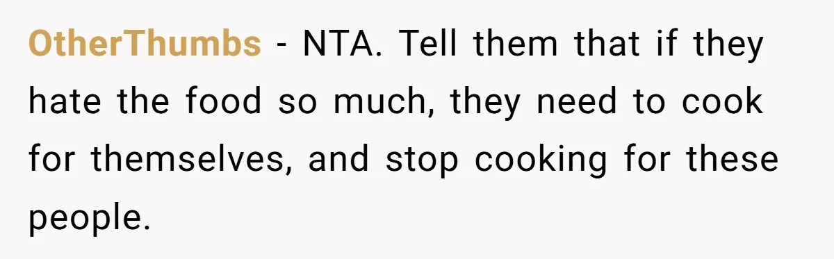 Woman Loses It After Husband And Sister Ruin Dinner She Explicitly Told Them Not To Touch OtherThumbs − NTA. Tell them that if they hate the food so much, they need to cook for themselves, and stop cooking for these people.