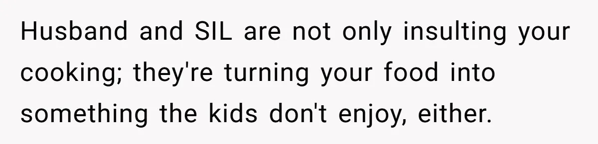 Woman Loses It After Husband And Sister Ruin Dinner She Explicitly Told Them Not To Touch Husband and SIL are not only insulting your cooking; they're turning your food into something the kids don't enjoy, either.
