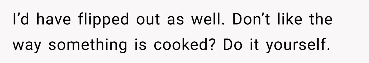 Woman Loses It After Husband And Sister Ruin Dinner She Explicitly Told Them Not To Touch I’d have flipped out as well. Don’t like the way something is cooked? Do it yourself.