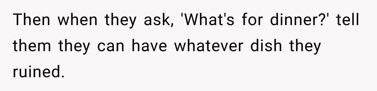 Woman Loses It After Husband And Sister Ruin Dinner She Explicitly Told Them Not To Touch Then when they ask, 'What's for dinner?' tell them they can have whatever dish they ruined.