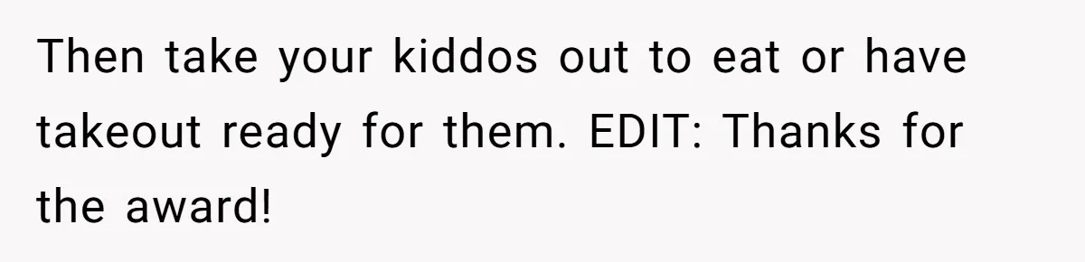 Woman Loses It After Husband And Sister Ruin Dinner She Explicitly Told Them Not To Touch Then take your kiddos out to eat or have takeout ready for them. EDIT: Thanks for the award!