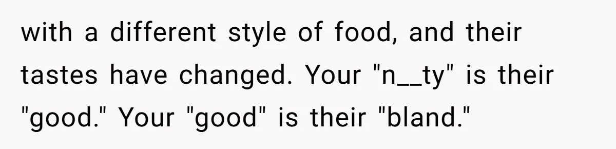 Woman Loses It After Husband And Sister Ruin Dinner She Explicitly Told Them Not To Touch with a different style of food, and their tastes have changed. Your "n__ty" is their "good." Your "good" is their "bland."