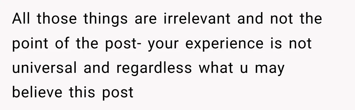 All those things are irrelevant and not the point of the post- your experience is not universal and regardless what u may believe this post